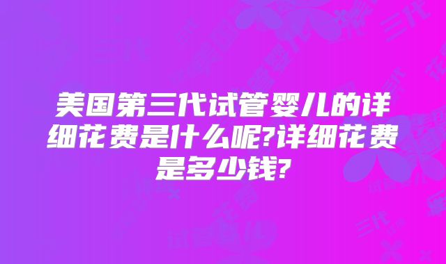 美国第三代试管婴儿的详细花费是什么呢?详细花费是多少钱?