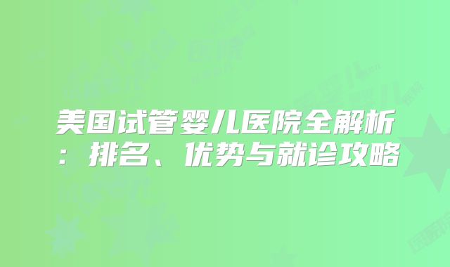 美国试管婴儿医院全解析：排名、优势与就诊攻略