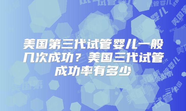 美国第三代试管婴儿一般几次成功？美国三代试管成功率有多少