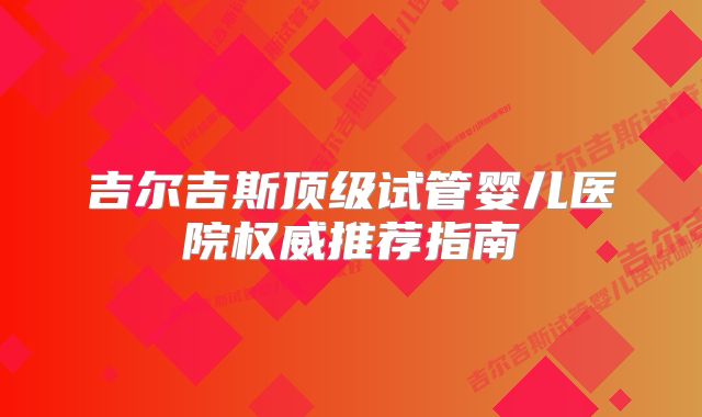 吉尔吉斯顶级试管婴儿医院权威推荐指南