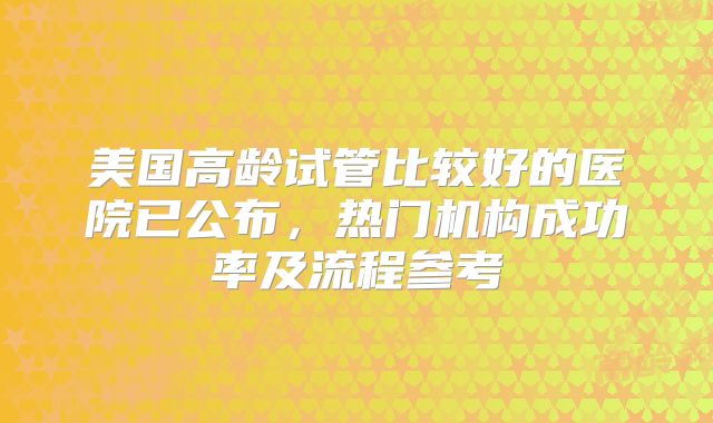 美国高龄试管比较好的医院已公布，热门机构成功率及流程参考