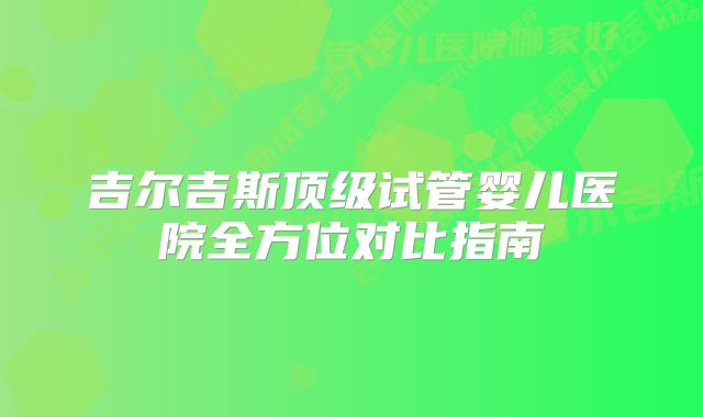 吉尔吉斯顶级试管婴儿医院全方位对比指南