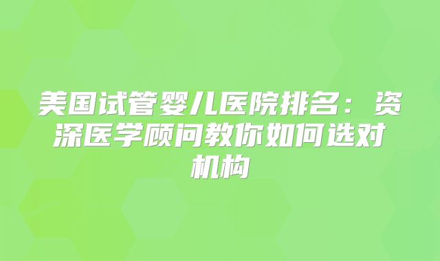 美国试管婴儿医院排名:资深医学顾问教你如何选对机构
