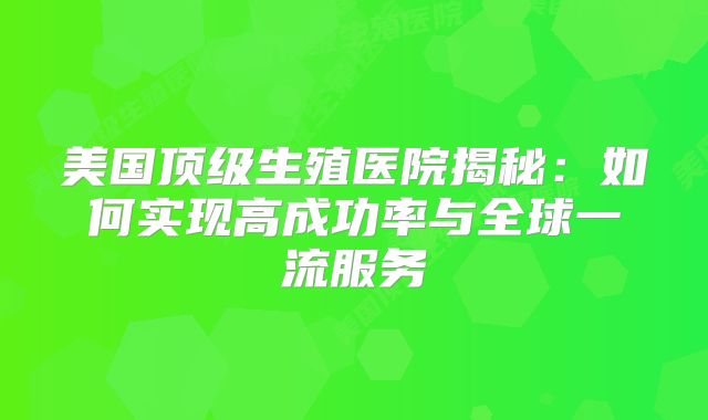 美国顶级生殖医院揭秘：如何实现高成功率与全球一流服务