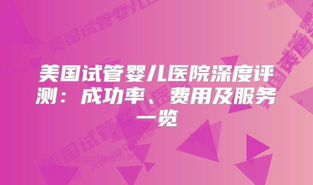 美国试管婴儿医院深度评测：成功率、费用及服务一览