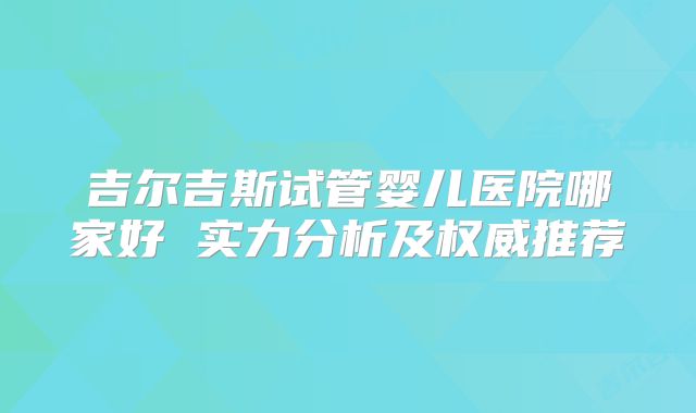 吉尔吉斯试管婴儿医院哪家好 实力分析及权威推荐