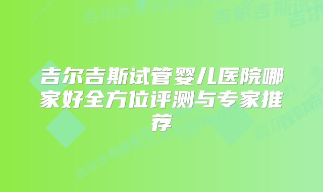 吉尔吉斯试管婴儿医院哪家好全方位评测与专家推荐