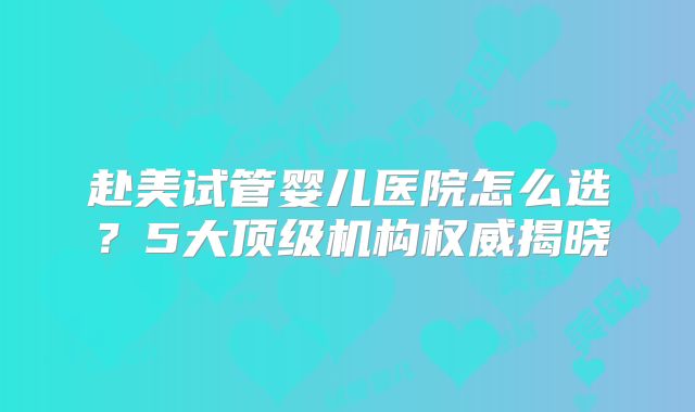 赴美试管婴儿医院怎么选？5大顶级机构权威揭晓