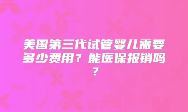 美国第三代试管婴儿需要多少费用？能医保报销吗？