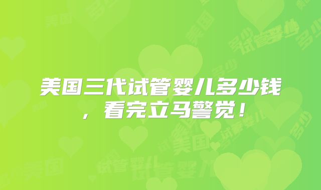 美国三代试管婴儿多少钱，看完立马警觉！