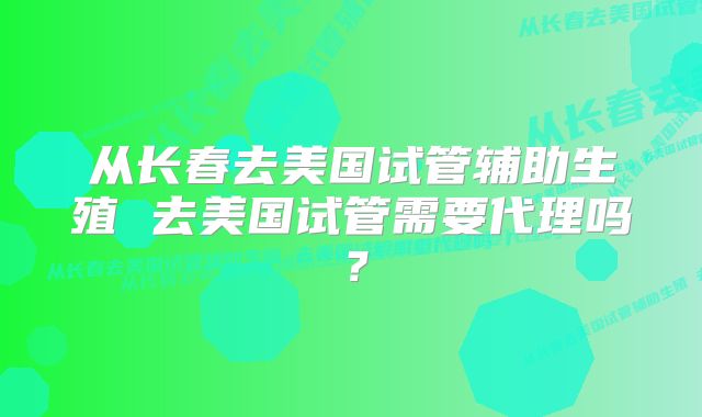 从长春去美国试管辅助生殖 去美国试管需要代理吗？
