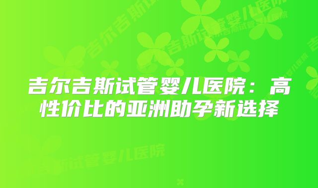 吉尔吉斯试管婴儿医院：高性价比的亚洲助孕新选择