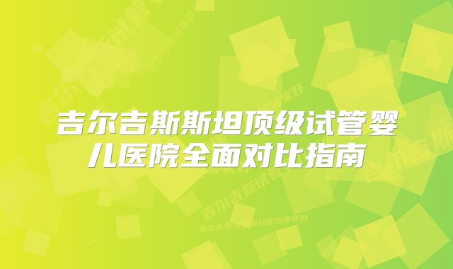 吉尔吉斯斯坦顶级试管婴儿医院全面对比指南