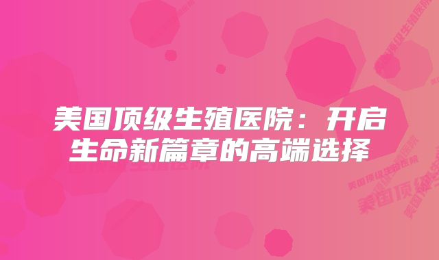 美国顶级生殖医院：开启生命新篇章的高端选择