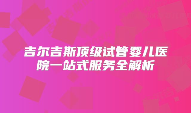 吉尔吉斯顶级试管婴儿医院一站式服务全解析