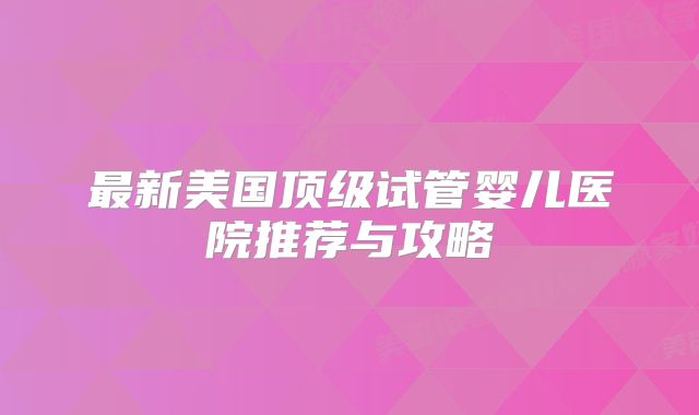最新美国顶级试管婴儿医院推荐与攻略