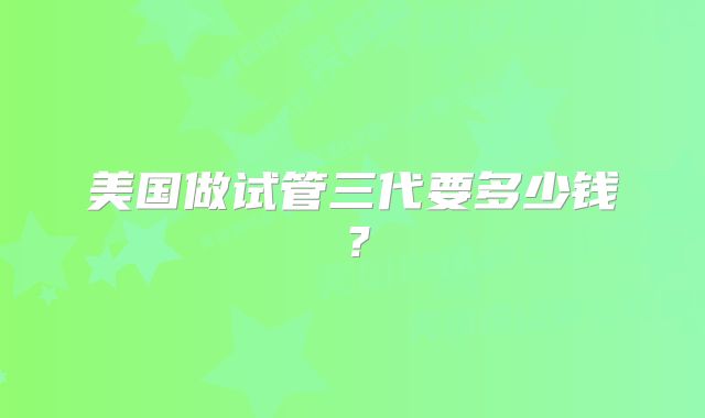 美国做试管三代要多少钱？