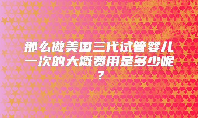 那么做美国三代试管婴儿一次的大概费用是多少呢？