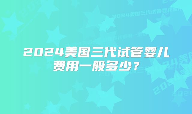 2024美国三代试管婴儿费用一般多少？