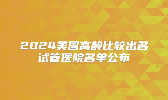 2024美国高龄比较出名试管医院名单公布