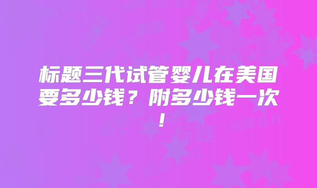 标题三代试管婴儿在美国要多少钱？附多少钱一次！
