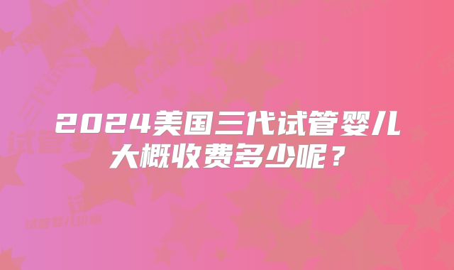 2024美国三代试管婴儿大概收费多少呢？