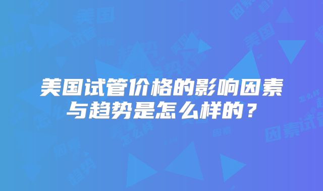 美国试管价格的影响因素与趋势是怎么样的?