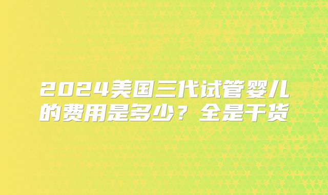 2024美国三代试管婴儿的费用是多少?全是干货