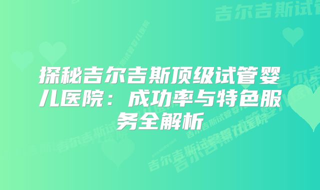 探秘吉尔吉斯顶级试管婴儿医院:成功率与特色服务全解析