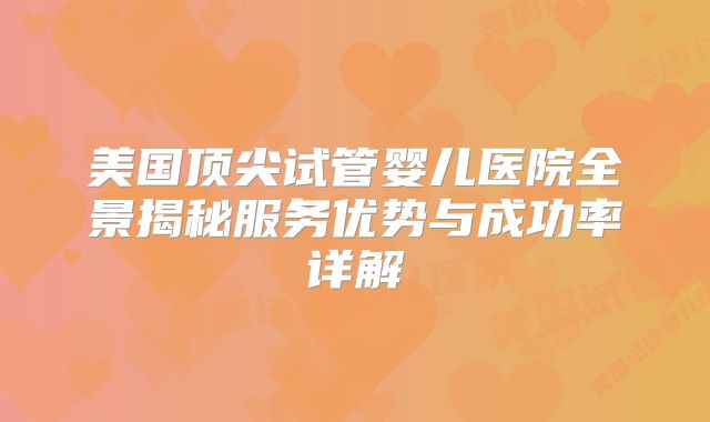 美国顶尖试管婴儿医院全景揭秘服务优势与成功率详解