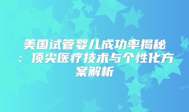 美国试管婴儿成功率揭秘:顶尖医疗技术与个性化方案解析