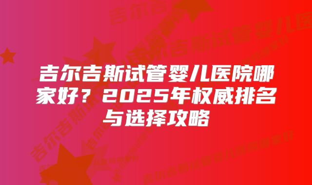 吉尔吉斯试管婴儿医院哪家好?2025年权威排名与选择攻略