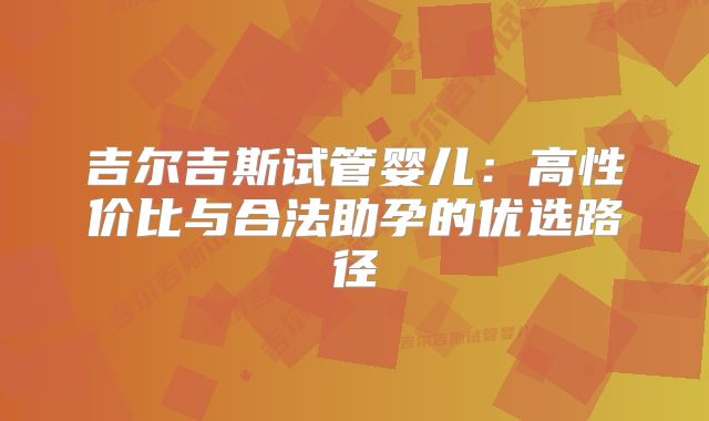 吉尔吉斯试管婴儿：高性价比与合法助孕的优选路径