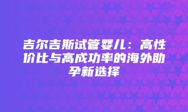 吉尔吉斯试管婴儿：高性价比与高成功率的海外助孕新选择
