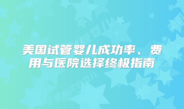 美国试管婴儿成功率、费用与医院选择终极指南