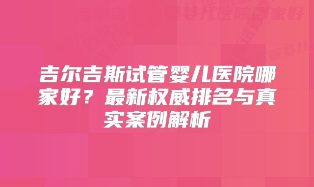 吉尔吉斯试管婴儿医院哪家好？最新权威排名与真实案例解析