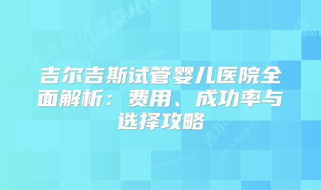 吉尔吉斯试管婴儿医院全面解析：费用、成功率与选择攻略