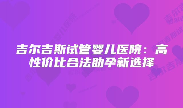 吉尔吉斯试管婴儿医院：高性价比合法助孕新选择