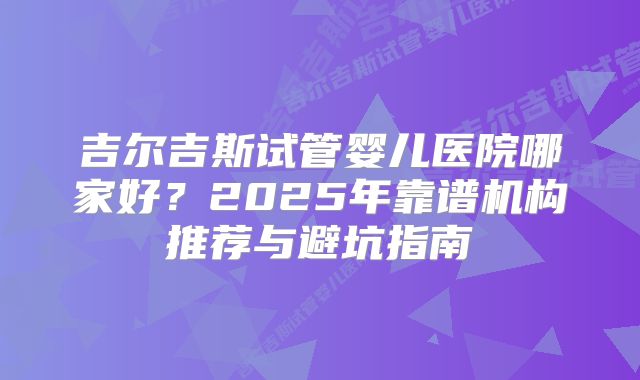 吉尔吉斯试管婴儿医院哪家好?2025年靠谱机构推荐与避坑指南