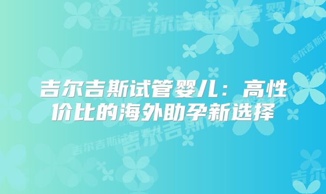 吉尔吉斯试管婴儿：高性价比的海外助孕新选择