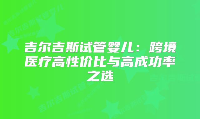 吉尔吉斯试管婴儿：跨境医疗高性价比与高成功率之选