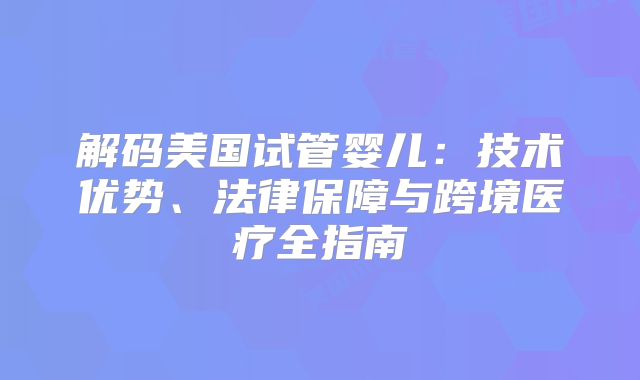 解码美国试管婴儿：技术优势、法律保障与跨境医疗全指南