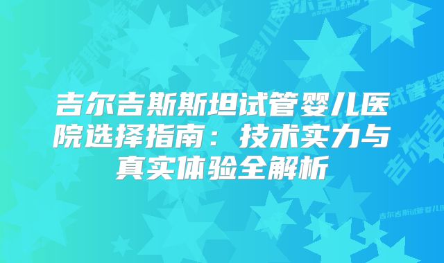 吉尔吉斯斯坦试管婴儿医院选择指南：技术实力与真实体验全解析