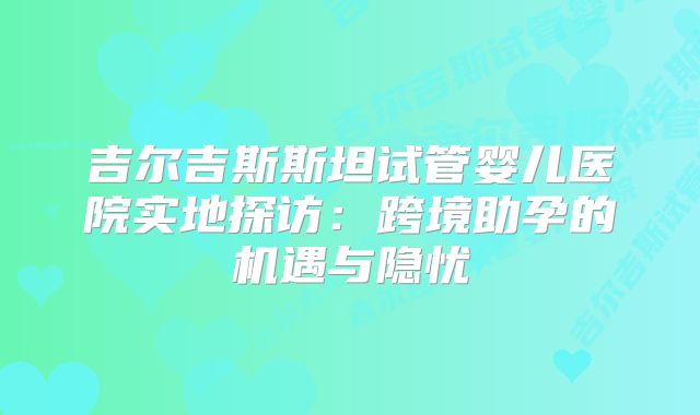 吉尔吉斯斯坦试管婴儿医院实地探访：跨境助孕的机遇与隐忧