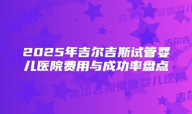 2025年吉尔吉斯试管婴儿医院费用与成功率盘点