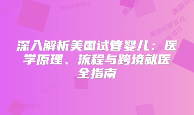 深入解析美国试管婴儿：医学原理、流程与跨境就医全指南