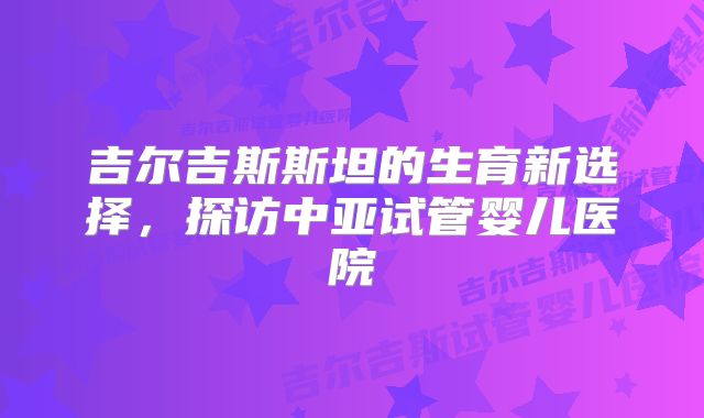 吉尔吉斯斯坦的生育新选择，探访中亚试管婴儿医院