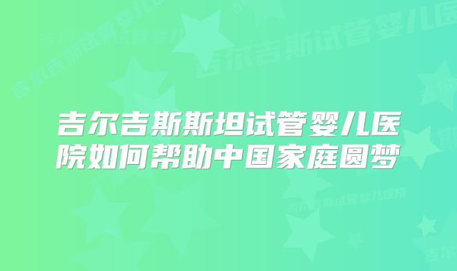吉尔吉斯斯坦试管婴儿医院如何帮助中国家庭圆梦