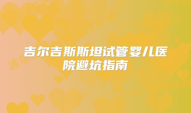 吉尔吉斯斯坦试管婴儿医院避坑指南
