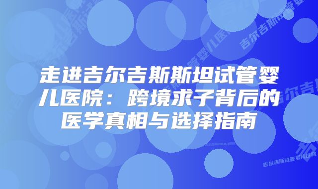 走进吉尔吉斯斯坦试管婴儿医院:跨境求子背后的医学真相与选择指南